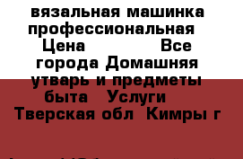 вязальная машинка профессиональная › Цена ­ 15 000 - Все города Домашняя утварь и предметы быта » Услуги   . Тверская обл.,Кимры г.
